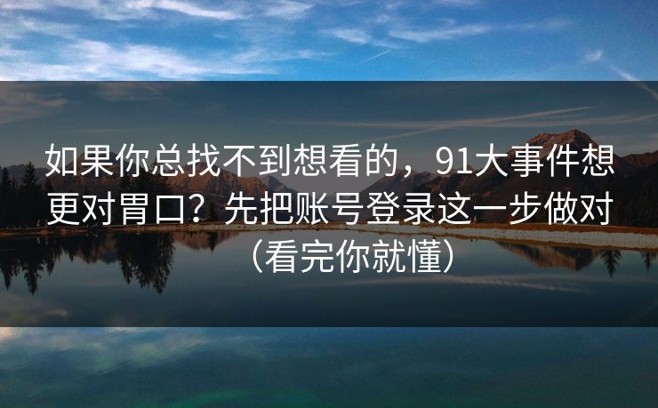 如果你总找不到想看的，91大事件想更对胃口？先把账号登录这一步做对（看完你就懂）