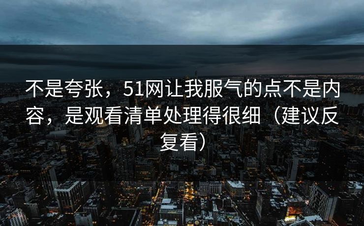 不是夸张，51网让我服气的点不是内容，是观看清单处理得很细（建议反复看）