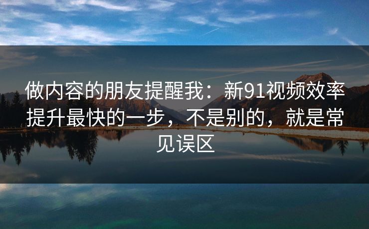 做内容的朋友提醒我：新91视频效率提升最快的一步，不是别的，就是常见误区