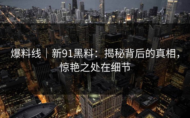爆料线｜新91黑料：揭秘背后的真相，惊艳之处在细节