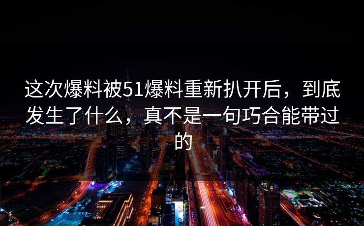 这次爆料被51爆料重新扒开后，到底发生了什么，真不是一句巧合能带过的