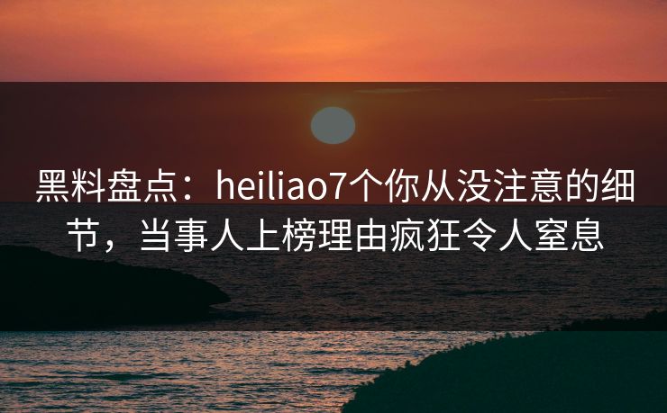 黑料盘点：heiliao7个你从没注意的细节，当事人上榜理由疯狂令人窒息